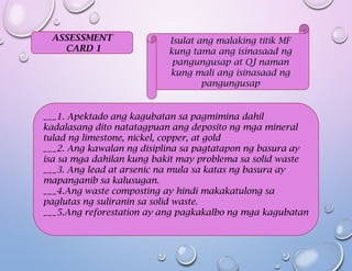ASSESSMENT
CARD 1
Isulat ang malaking titik MF
kung tama ang isinasaad ng
pangungusap at QJ naman
kung mali ang isinasaad ng
pangungusap
___1. Apektado ang kagubatan sa pagmimina dahil
kadalasang dito natatagpuan ang deposito ng mga mineral
tulad ng limestone, nickel, copper, at gold
___2. Ang kawalan ng disiplina sa pagtatapon ng basura ay
isa sa mga dahilan kung bakit may problema sa solid waste
___3. Ang lead at arsenic na mula sa katas ng basura ay
mapanganib sa kalusugan.
___4.Ang waste composting ay hindi makakatulong sa
paglutas ng suliranin sa solid waste.
___5.Ang reforestation ay ang pagkakalbo ng mga kagubatan
 