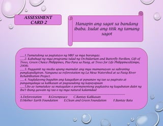 ASSESSMENT
CARD 2 Hanapin ang sagot sa bandang
ibaba. Isulat ang titik ng tamang
sagot
___1.Tumutulong sa pagtatayo ng MRF sa mga barangay.
___2. Kabahagi ng mga programa tulad ng Orchidarium and Butterfly Pavilion, Gift of
Trees, Green Choice Philippines, Piso Para sa Pasig, at Trees for Life Philippines(Kimpo,
2008).
___3. Paggamit ng media upang mamulat ang mga mamamayan sa suliraning
pangkapaligiran. Nanguna sa reforestation ng La Mesa Watershed at sa Pasig River
Rehabilitation Project.
___4. Naglalayong baguhin ang kaugalian at pananaw ng tao sa pagtrato at
pangangalaga sa kalikasan at pagsusulong ng kapayapaan
___5.Ito ay tumutukoy sa matagalan o permanenteng pagkasira ng kagubatan dulot ng
iba’t ibang gawain ng tao o ng mga natural kalamidad
_________________________________________________________________________
A.Deforestation B.Greenpeace C.Bantay Kalikasan
D.Mother Earth Foundation E.Clean and Green Foundation F.Bantay Bata
 