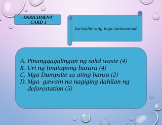 ENRICHMENT
CARD 1
Isa-isahin ang mga sumusunod:
A. Pinanggagalingan ng solid waste (4)
B. Uri ng tinatapong basura (4)
C. Mga Dumpsite sa ating bansa (2)
D. Mga gawain na nagiging dahilan ng
deforestation (5)
 