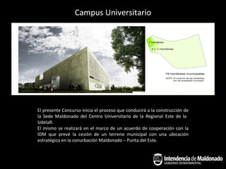 Campus Universitario



CURE – Centro Universitario de la Regional Este




   El presente Concurso inicia el proceso que conducirá a la construcción de
   la Sede Maldonado del Centro Universitario de la Regional Este de la
   UdelaR.
   El mismo se realizará en el marco de un acuerdo de cooperación con la
   IDM que prevé la cesión de un terreno municipal con una ubicación
   estratégica en la conurbación Maldonado – Punta del Este.
 