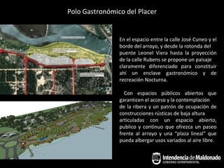 Polo Gastronómico del Placer


                En el espacio entre la calle José Cuneo y el
                borde del arroyo, y desde la rotonda del
                puente Leonel Viera hasta la proyección
                de la calle Rubens se propone un paisaje
                claramente diferenciado para constituir
                ahí un enclave gastronómico y de
                recreación Nocturna.

                  Con espacios públicos abiertos que
                garanticen el acceso y la contemplación
                de la ribera y un patrón de ocupación de
                construcciones rústicas de baja altura
                articuladas con un espacio abierto,
                publico y continuo que ofrezca un paseo
                frente al arroyo y una “plaza lineal” que
                pueda albergar usos variados al aire libre.
 