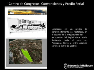 Centro de Congresos, Convenciones y Predio Ferial




                           Localizado en un predio de
                           aproximadamente 15 hectáreas, en
                           el espacio de la antigua pista del
                           aeropuerto del Jagüel desactivada,
                           limitando hacia el este con
                           Pedragosa Sierra y entre Aparicio
                           Saravia e Isabel de Castilla.
 
