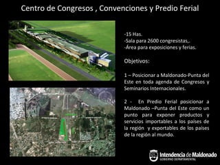 Centro de Congresos , Convenciones y Predio Ferial

                            -15 Has.
                            -Sala para 2600 congresistas,.
                            -Área para exposiciones y ferias.

                            Objetivos:

                            1 – Posicionar a Maldonado-Punta del
                            Este en toda agenda de Congresos y
                            Seminarios Internacionales.

                            2 - En Predio Ferial posicionar a
                            Maldonado –Punta del Este como un
                            punto para exponer productos y
                            servicios importables a los países de
                            la región y exportables de los países
                            de la región al mundo.
 