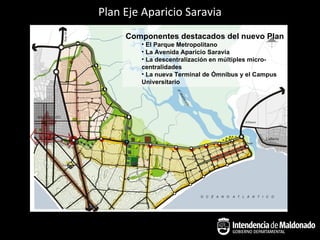 Plan Eje Aparicio Saravia
     Componentes destacados del nuevo Plan
        • El Parque Metropolitano
        • La Avenida Aparicio Saravia
        • La descentralización en múltiples micro-
        centralidades
        • La nueva Terminal de Ómnibus y el Campus
        Universitario
 