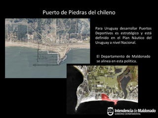 Puerto de Piedras del chileno

                     Para Uruguay desarrollar Puertos
                     Deportivos es estratégico y está
                     definido en el Plan Náutico del
                     Uruguay a nivel Nacional.


                     El Departamento de Maldonado
                     se alinea en esta política.
 