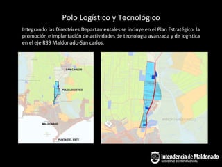 Polo Logístico y Tecnológico
Integrando las Directrices Departamentales se incluye en el Plan Estratégico la
promoción e implantación de actividades de tecnología avanzada y de logística
en el eje R39 Maldonado-San carlos.
 
