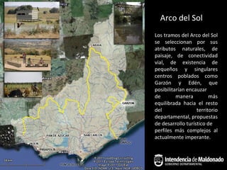 Arco del Sol
Los tramos del Arco del Sol
se seleccionan por sus
atributos naturales, de
paisaje, de conectividad
vial, de existencia de
pequeños y singulares
centros poblados como
Garzón y Edén, que
posibilitarían encauzar
de        manera         más
equilibrada hacia el resto
del                territorio
departamental, propuestas
de desarrollo turístico de
perfiles más complejos al
actualmente imperante.
 