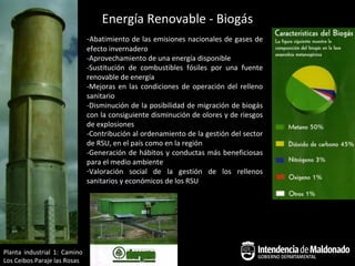 Energía Renovable - Biogás
                              -Abatimiento de las emisiones nacionales de gases de
                              efecto invernadero
                              -Aprovechamiento de una energía disponible
                              -Sustitución de combustibles fósiles por una fuente
                              renovable de energía
                              -Mejoras en las condiciones de operación del relleno
                              sanitario
                              -Disminución de la posibilidad de migración de biogás
                              con la consiguiente disminución de olores y de riesgos
                              de explosiones
                              -Contribución al ordenamiento de la gestión del sector
                              de RSU, en el país como en la región
                              -Generación de hábitos y conductas más beneficiosas
                              para el medio ambiente
                              -Valoración social de la gestión de los rellenos
                              sanitarios y económicos de los RSU




Planta industrial 1: Camino
Los Ceibos Paraje las Rosas
 