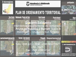 Gustavo Salaberry
Intendencia Departamental de Maldonado
 Acuña de Figueroa y Burnett 5 piso B
   Maldonado – Uruguay – Sud America



 Tels.:+598 4222 3906, +598 4222 1921
                 Int. 1340
           Fax: +598 4222 9132
  E-mail: secregral@maldonado.gub.uy
 