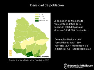 Densidad de población



                                                   La población de Maldonado
                                                   representa el 4.97% de la
                                                   población total del país que
                                                   alcanza a 3.251.526 habitantes.


                                                   Desempleo Nacional : 6%
                                                   Formalidad Laboral : 69%
                                                   Pobreza: 13.7 – Maldonado: 0.5
                                                   Indigencia: 4.2 – Maldonado: 0.02

                                 MALDONADO
Fuente: Instituto Nacional de Estadísticas (INE)
 