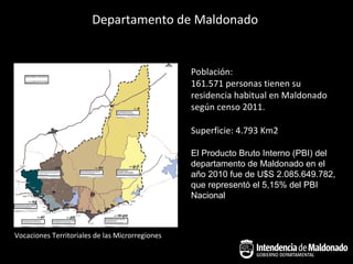 Departamento de Maldonado


                                                 Población:
                                                 161.571 personas tienen su
                                                 residencia habitual en Maldonado
                                                 según censo 2011.

                                                 Superficie: 4.793 Km2

                                                 El Producto Bruto Interno (PBI) del
                                                 departamento de Maldonado en el
                                                 año 2010 fue de U$S 2.085.649.782,
                                                 que representó el 5,15% del PBI
                                                 Nacional



Vocaciones Territoriales de las Microrregiones
 
