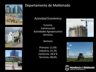 Departamento de Maldonado


     Actividad Económica

             Turismo
           Construcción
    Actividades Agropecuarias
             Servicios

            Sectores

         Primario: 11.6%
        Industria: 21.2%
        Comercio: 18.6 %
         Servicios: 48.6%
 