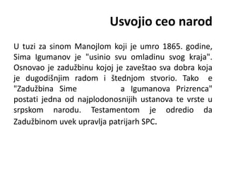 Usvojio ceo narod
U tuzi za sinom Manojlom koji je umro 1865. godine,
Sima Igumanov je "usinio svu omladinu svog kraja".
Osnovao je zadužbinu kojoj je zaveštao sva dobra koja
je dugodišnjim radom i štednjom stvorio. Tako e
"Zadužbina Sime a Igumanova Prizrenca"
postati jedna od najplodonosnijih ustanova te vrste u
srpskom narodu. Testamentom je odredio da
Zadužbinom uvek upravlja patrijarh SPC.
 