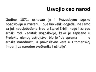 Usvojio ceo narod
Godine 1871. osnovao je i Pravoslavnu srpsku
bogosloviju u Prizrenu. To je bio veliki događaj, ne samo
za još neoslobođene Srbe u Staroj Srbiji, nego i za ceo
srpski rod. Zadatak Bogoslovije, kako je zapisano u
Projektu njenog ustrojstva, bio je "da sprema e
srpske narodnosti, a pravoslavne vere u Otomanskoj
imperiji za narodne sveštenike i učitelje".
 