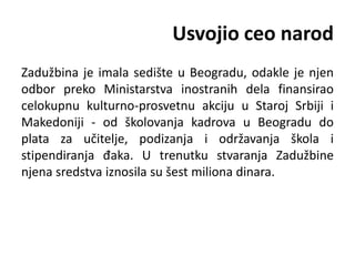 Usvojio ceo narod
Zadužbina je imala sedište u Beogradu, odakle je njen
odbor preko Ministarstva inostranih dela finansirao
celokupnu kulturno-prosvetnu akciju u Staroj Srbiji i
Makedoniji - od školovanja kadrova u Beogradu do
plata za učitelje, podizanja i održavanja škola i
stipendiranja đaka. U trenutku stvaranja Zadužbine
njena sredstva iznosila su šest miliona dinara.
 
