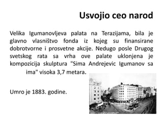 Usvojio ceo narod
Velika Igumanovljeva palata na Terazijama, bila je
glavno vlasništvo fonda iz kojeg su finansirane
dobrotvorne i prosvetne akcije. Nedugo posle Drugog
svetskog rata sa vrha ove palate uklonjena je
kompozicija skulptura "Sima Andrejevic Igumanov sa
ima" visoka 3,7 metara.
Umro je 1883. godine.
 