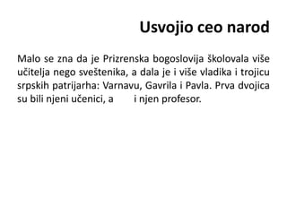 Usvojio ceo narod
Malo se zna da je Prizrenska bogoslovija školovala više
učitelja nego sveštenika, a dala je i više vladika i trojicu
srpskih patrijarha: Varnavu, Gavrila i Pavla. Prva dvojica
su bili njeni učenici, a i njen profesor.
 