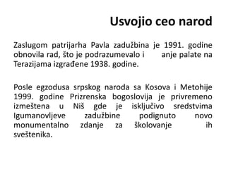 Usvojio ceo narod
Zaslugom patrijarha Pavla zadužbina je 1991. godine
obnovila rad, što je podrazumevalo i anje palate na
Terazijama izgrađene 1938. godine.
Posle egzodusa srpskog naroda sa Kosova i Metohije
1999. godine Prizrenska bogoslovija je privremeno
izmeštena u Niš gde je isključivo sredstvima
Igumanovljeve zadužbine podignuto novo
monumentalno zdanje za školovanje ih
sveštenika.
 