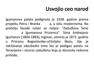 Usvojio ceo narod
Igumanova palata podignuta je 1938. godine prema
projektu Petra i Branka a, u stilu modernizma. Na
pročelju fasade nalazi se natpis: "Zadužbina Sime
a Igumanova Prizrenca". Sima Andrejevic
Igumanov (1804-1883), trgovac, otvorio je 1872. godine
u Prizrenu Bogoslovsko-učiteljsku školu, čije je
izdržavanje obezbedio time što je podigao palatu na
Terazijama i stvorio zadužbinu koja je donosila redovne
prihode.
 