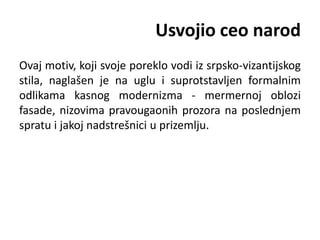 Usvojio ceo narod
Ovaj motiv, koji svoje poreklo vodi iz srpsko-vizantijskog
stila, naglašen je na uglu i suprotstavljen formalnim
odlikama kasnog modernizma - mermernoj oblozi
fasade, nizovima pravougaonih prozora na poslednjem
spratu i jakoj nadstrešnici u prizemlju.
 