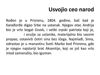 Usvojio ceo narod
Rođen je u Prizrenu, 1804. godine, baš kad je
Karađorđe digao Srbe na ustanak. Njegov otac Andrija
bio je vrlo bogat čovek, i veliki srpski patriota koji je,
i oružje za ustanike, materijalno bio sasvim
propao, ostavivši četiri sina bez ičega. Najmlađi, Sima,
odrastao je u manastiru Sveti Marko kod Prizrena, gde
je njegov najstariji brat Aksentije, koji se još kao vrlo
mlad zamonašio, bio iguman.
 