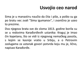 Usvojio ceo narod
Sima je u manastiru naučio da čita i piše, a pošto su ga
po bratu vec zvali "Sima igumanov", i zvanično je uzeo
to prezime.
Dva njegova brata sve do sloma 1813. godine borila su
se u redovima Karađorđevih ustanika: Kraguj je imao
čin kapetana, što se vidi iz njegovog nemačkog pasoša,
s kojim se kasnije vratio u Srbiju, a o Petrovim
zaslugama za ustanak govori potvrda koju mu je, lično,
napisao Karađorđe.
 