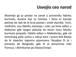 Usvojio ceo narod
Aksentije ga je poslao na zanat u prizrensku fabriku
burmuta, duvana koji se šmrkao, i Sima tu kasnije
počinje da radi da bi brzo postao i ortak vlasnika. Turci,
međutim, ovu fabriku zatvaraju i ruše, pa Sima odlazi u
Aleksinac gde njegov pokušaj da otvori novu fabriku
burmuta propada. Odatle odlazi u Makedoniju, gde od
tamošnjeg paše uzima u zakup bare i jezera kod Bitolja
da bi otpočeo trgovinu pijavicama. Skupljao ih je i
prevozio do Beograda, gde ih je preuzimao neki
Francuz, i distribuirao po čitavoj Evropi.
 