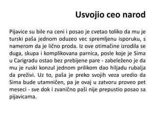Usvojio ceo narod
Pijavice su bile na ceni i posao je cvetao toliko da mu je
turski paša jednom oduzeo vec spremljenu isporuku, s
namerom da je lično proda. Iz ove otimačine izrodila se
duga, skupa i komplikovana parnica, posle koje je Sima
u Carigradu ostao bez prebijene pare - zabeleženo je da
mu je ruski konzul jednom prilikom dao hiljadu rubalja
da preživi. Uz to, paša je preko svojih veza uredio da
Sima bude utamničen, pa je ovaj u zatvoru proveo pet
meseci - sve dok i zvanično paši nije prepustio posao sa
pijavicama.
 