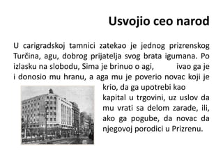 Usvojio ceo narod
U carigradskoj tamnici zatekao je jednog prizrenskog
Turčina, agu, dobrog prijatelja svog brata igumana. Po
izlasku na slobodu, Sima je brinuo o agi, ivao ga je
i donosio mu hranu, a aga mu je poverio novac koji je
krio, da ga upotrebi kao
kapital u trgovini, uz uslov da
mu vrati sa delom zarade, ili,
ako ga pogube, da novac da
njegovoj porodici u Prizrenu.
 