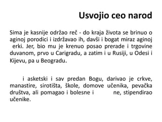 Usvojio ceo narod
Sima je kasnije održao reč - do kraja života se brinuo o
aginoj porodici i izdržavao ih, davši i bogat miraz aginoj
erki. Jer, bio mu je krenuo posao prerade i trgovine
duvanom, prvo u Carigradu, a zatim i u Rusiji, u Odesi i
Kijevu, pa u Beogradu.
i asketski i sav predan Bogu, darivao je crkve,
manastire, sirotišta, škole, domove učenika, pevačka
društva, ali pomagao i bolesne i ne, stipendirao
učenike.
 