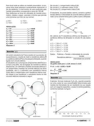 Num local onde se utiliza um martelo pneumático, a con - 
versa entre duas pessoas é praticamente impossível. A 
3m de distância, o nível sonoro do som produzido pelo 
martelo pneumático corresponde a cerca de 100 dB. 
Das distâncias ao local de utilização do martelo pneu - 
mático, citadas a seguir, assinale a mínima que permite 
uma conversa num tom de voz normal: 
a) 96m b) 192m c) 384m 
d) 768m e) 1536m 
RESOLUÇÃO: 
d1 = 3m ....................................... L1 = 100dB 
d2 = 6m ....................................... L2 = 94dB 
d3 = 12m ..................................... L3 = 88dB 
d4 = 24m ..................................... L4 = 82dB 
d5 = 48m ..................................... L5 = 76dB 
d6 = 96m ..................................... L6 = 70dB 
d7 = 192m ................................... L7 = 64dB 
d8 = 384m ................................... L8 = 58dB 
Resposta: C 
Um jovem estudante de Física recebe em sua escola, de 
sua professora, a tarefa de medir a resistência elétrica R 
e a potência elétrica P de uma pequena lâmpada, quando 
ligada num circuito elétrico. 
O estudante vai a uma loja de componentes eletrônicos e 
compra uma pilha, fios de ligação de resistência elétrica 
desprezível, um voltí metro (medidor de tensão elétrica) e 
um amperímetro (medidor de corrente elétrica) de ótima 
qualidade, isto é, o voltímetro com resistência interna 
muito alta e o amperímetro com resistência interna nula. 
Ao chegar à sua residência, o estudante monta os três 
circuitos elétricos indicados a seguir: 
No circuito I, o amperímetro indica 6,0A. 
No circuito II, o voltímetro indica 12,0V. 
No circuito III, o amperímetro indica 3,0A. 
O estudante, de posse destes valores, constrói o gráfico 
tensão elétrica x intensidade de corrente elétrica (deno mi - 
nado curva característica) para a pilha e para a lâmpada. 
Os valores de R (resistência elétrica da lâmpada) e P 
(potência elétrica da lâmpada no circuito III) são dados 
por: 
a) R = 1,0Ω e P = 6,0W 
b) R = 2,0Ω e P = 12,0W 
c) R = 0,5Ω e P = 12,0W 
d) R = 2,0Ω e P = 18,0W 
e) R = 1,0Ω e P = 18,0W 
Dados: Potência = Tensão x intensidade de corrente 
tensão 
Resistência elétrica = –––––––––––––––––––– 
intensidade de corrente 
RESOLUÇÃO: 
Do gráfico dado para i = 3,0A, temos U = 6,0V. 
P = U . i = 6,0 . 3,0(W) = 18,0W 
U 6,0V 
R = –––– = ––––– = 2,0Ω 
i 3,0A 
Resposta: D 
Questão 24 
A glicose, fórmula molecular C6H12O6, quando pre sen te 
na urina, pode ter sua concentração deter minada pela 
me dida da intensidade da cor resultante da sua rea ção 
com um reagente específico, o ácido 3,5-dinitros salicílico, 
conforme ilustrado na figura: 
Questão 23 
ENEM/2009 – 11 
 
