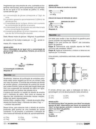 Imaginemos que uma amostra de urina, submetida ao tra - 
tamento mencionado, tenha apresentado uma inten sida - 
de de cor igual a 0,2 na escala do gráfico. É, então, 
cor reto afirmar que 
a) a concentração de glicose corresponde a 7,5g/L de 
urina. 
b) a amostra apresenta aproximadamente 0,028mol de 
glicose por litro. 
c) a intensidade da cor, na figura, diminui com o aumento 
da concentração de glicose na amostra. 
d) a intensidade da cor da amostra não está relacionada 
com a concentração de glicose. 
e) a presença de glicose na urina é impossível, uma vez 
que ela não forma soluções aquosas. 
Dado: Massa molar da glicose: 180g/mol. A quanti dade 
de matéria (n.o de mols) é dada por: , sendo m: 
massa; M = massa molar. 
RESOLUÇÃO: 
Para a intensidade da cor igual a 0,2, a concentração da 
glicose é 0,5g/100mL (vide gráfico). Portanto, em um litro há 
5g de glicose. 
n = –––– 
= 0,028mol 
M 
A concentração é 0,028mol/L. 
Resposta: B 
m 
Atualmente, sistemas de purificação de emissões polui - 
doras estão sendo exigidos por lei em um número cada 
vez maior de países. O controle das emissões de dióxido 
de enxofre gasoso, provenientes da queima de carvão 
que contém enxofre, pode ser feito pela reação desse gás 
com uma suspensão de hidróxido de cálcio em água, 
sendo formado um produto não poluidor do ar. 
A queima do enxofre e a reação do dióxido de enxofre 
com o hidróxido de cálcio, bem como as massas de 
algumas das substâncias envolvidas nessas reações, 
podem ser assim representadas: 
enxofre (32g) + oxigênio (32g) →dióxido de enxofre (64g) 
dióxido de enxofre (64g) + hidróxido de cálcio (74g) → 
→ produto não poluidor 
Dessa forma, para absorver todo o dióxido de enxofre 
produzido pela queima de uma tonelada de carvão 
(contendo 1% de enxofre), é suficiente a utilização de 
uma massa de hidróxido de cálcio de, aproximadamente: 
a) 23kg b) 43kg c) 64kg 
d) 74kg e) 138kg 
RESOLUÇÃO: 
Cálculo da massa do enxofre no carvão: 
100% –––––––– 106g 
1% –––––––– x 
x = 104g 
Cálculo da massa de hidróxido de cálcio: 
enxofre hidróxido de cálcio 
32g ––––––––– 74g 
104g –––––––––– x 
x = 2,3 . 10 4g ∴ 23kg 
Resposta: A 
Um teste para avaliar o teor de álcool na gasolina para 
carros consiste nas seguintes etapas: 
Etapa I: Em uma proveta de 100cm3, são colocados 
50cm3 de gasolina. 
Etapa II: Adiciona-se uma solução aquosa de NaCl 
10%(m/v) até completar 100cm3. 
Etapa III: Agita-se fortemente a mistura e deixa-se em 
repouso por 15 minutos. 
Uma amostra, submetida a este teste, está representada 
a seguir. 
É correto afirmar que, após a realização do teste, a 
porcentagem (v/v) de álcool presente nesta amostra é: 
a) 13% b) 26% c) 37% 
d) 50% e) 63% 
RESOLUÇÃO: 
Ao misturarmos 50cm3 de gasolina com 50cm3 de solução 
aquosa de NaCl, observamos que houve um aumento de 
13cm3 na fase aquosa; portanto, o volume de álcool é de 
13cm3 nos 50cm3 da gasolina. 
50cm3 ––––––– 100% 
13cm3 ––––––– x 
x = 26% 
Resposta: B 
m 
n = ––– 
M 
Questão 25 
5g 
n = ––––––––– 
180g/mol 
Questão 26 
12 – ENEM/2009 
 