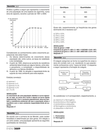 Analise o gráfico a seguir que representa o crescimento 
de uma população de uma espécie de cigarrinha, numa 
área de capoeira, durante o período de 1991 a 2000. 
Considerando os conhecimentos sobre crescimento po - 
pu lacional, leia estas frases: 
I. Os fatores determinantes do crescimento dessa 
população são, entre outros, as taxas de natalidade 
e de mortalidade. 
II. A partir de 1995, observa-se aumento da resistência 
ambiental determinado por alguns fatores, entre eles: 
o parasitismo, a competição, a disponibilidade de 
alimento e os fatores climáticos. 
III. A partir de 1996, foi atingida a capacidade-limite de 
suporte do meio ambiente para esta espécie. 
Está(ão) correta(s): 
a) apenas I. 
b) apenas I e II. 
c) apenas II e III. 
d) apenas I e III. 
e) I, II e III. 
RESOLUÇÃO: 
O crescimento de uma população obedece à curva sigmoi - 
de, ou seja, no início ele é lento e depois se torna rápido 
(expo nencial). Com o aumento populacional, eleva-se tam - 
bém a resistência ambiental até que a população atinja o 
equilíbrio com o meio ambiente (capacidade-limite de su - 
porte). 
Resposta: E 
De acordo com a primeira lei de Mendel, cada caráter 
hereditário é determinado por dois genes. Em relação a 
um certo caráter, uma população apresenta as seguintes 
quantidades de indivíduos. 
Genótipos Quantidades 
Quais são, respectivamente, as frequências dos genes 
dominante (A) e recessivo (a)? 
a) 50% e 50% 
b) 75% e 25% 
c) 80% e 20% 
d) 56% e 44% 
e) 44% e 56% 
RESOLUÇÃO: 
Total de genes = 2000 
Frequência do gene A = 320 x 2 + 480 = 1120/2000 = 0,56 = 56% 
Frequência do gene a = 200 x 2 + 480 = 880/2 000 = 0,44 = 44% 
Resposta: D 
O coágulo sanguíneo se forma na superfície do corpo e 
seca em contato com o ar, resultando no que popular - 
mente conhecemos como “casca de ferida”. O esquema 
a seguir representa a formação do coágulo. 
As substâncias I e II correspondem, respectivamente, a: 
a) vitamina K e fibrinogênio. 
b) protrombina e fibrinogênio. 
c) protrombina e plaquetas. 
d) fibrinogênio e protrombina. 
e) plaquetas e vitamina K. 
RESOLUÇÃO: 
I. Protrombina 
II. Fibrinogênio 
Resposta: B 
AA 320 
Aa 480 
aa 200 
Questão 27 
Questão 29 
Questão 28 
ENEM/2009 – 13 
 
