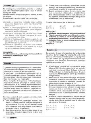 Questão 30 
Na embalagem de um antibiótico, encontra-se uma bula 
que, entre outras informações, explica a ação do remédio 
do seguinte modo: 
O medicamento atua por inibição da síntese proteica 
bacteriana. 
Essa afirmação permite concluir que o antibiótico 
a) impede a fotossíntese realizada pelas bactérias 
causadoras da doença e, assim, elas não se alimen - 
tam e morrem. 
b) altera as informações genéticas das bactérias cau - 
sadoras da doença, o que impede a manutenção e a 
reprodução desses organismos. 
c) dissolve as membranas das bactérias responsáveis 
pela doença, o que dificulta o transporte de nutrien - 
tes e provoca a morte delas. 
d) elimina os vírus causadores da doença, pois eles não 
conseguem obter as proteínas que seriam produzidas 
pelas bactérias que parasitam. 
e) interrompe a produção de proteína das bactérias 
causadoras da doença, o que impede sua multipli - 
cação pelo bloqueio de funções vitais. 
RESOLUÇÃO: 
O antibiótico impede a produção de proteínas, substâncias 
fundamentais para as funções vitais. 
Resposta: E 
Questão 31 
Com base nesse texto e em seus conhecimentos, analise 
as proposições a seguir: 
I. Uma moringa de barro, usada para manter a água 
fresca, é porosa para que uma pequena parte da 
água atravesse os poros e possa se evaporar re - 
tirando calor da água remanescente, que fica numa 
temperatura menor (água fresca). 
II. Quando derramamos éter em nosso corpo, a sua 
evaporação produz um aquecimento na área onde 
estava o éter. 
III. Quando uma roupa molhada é estendida e exposta 
ao vento, ela seca mais rapidamente, pois estamos 
intensificando a rapidez de evaporação da água. 
IV. Quando saímos de um banho de mar, em uma praia 
onde a temperatura está elevada, a umidade relativa 
do ar está baixa e sopra um forte vento, sentimos um 
frio repentino pela rápida evaporação da água que 
está retirando calor de nosso corpo. 
Somente está correto o que se afirma em: 
a) I e III b) I e IV c) I, III e IV 
d) II, III e IV e) II e IV 
RESOLUÇÃO: 
I. Verdadeira. A evaporação é um processo endotérmico. 
II. Falsa. A evaporação produz um resfriamento no local. 
III. Verdadeira. O aumento da área de evaporação e a pre - 
sença de ventos intensificam a rapidez de evapo ração. 
IV. Verdadeira. Todos os fatores citados aumentam a ra - 
pidez de evaporação. 
Resposta: C 
Questão 32 
Os conceitos de calor e temperatura são fundamentais 
no estudo da Termologia. No entanto, há ainda muita 
confusão sobre eles quanto são usados na linguagem do 
dia-a-dia. Os itens que seguem procuram relacionar estes 
conceitos e suas aplicações. Classifique-os como ver - 
dadeiros (V) ou falsos (F). 
1. A queimadura causada por 10 gramas de vapor 
dʼágua a 100°C é muito mais grave do que a oca sio - 
nada pela mesma quantidade de água, também a 
100°C, visto que, na mudança de estado de vapor 
para líquido, há liberação de grande quantidade de 
energia térmica. 
2. A sensação de frio que temos ao pegar a maçaneta 
de metal de uma porta está relacionada ao fato de 
recebermos do metal uma substância chamada flo - 
gís tico, que provoca a sensação de frio. 
3. O cozimento de carne ou feijão, mais rapidamente e 
de modo mais econômico, feito com uma panela de 
pressão, se deve ao aumento da pressão de vapor 
no interior dela e à consequente elevação da tem - 
peratura do líquido na panela (aumenta o ponto de 
ebulição). 
4. No inverno, usamos, de preferência, roupas de lã (de 
cores escuras!) porque, em virtude da composição 
química desta, há uma constante troca de calor entre 
a lã e o corpo da pessoa. 
a) F – F – V – F b) V – F – V – V 
c) F – V – V – F d) V – V – V – F 
e) V – F – V – F 
O processo de evaporação de nosso suor é um meca nis - 
mo importante para a regulação de nossa tem peratura e 
determina um conforto ou desconforto térmico. 
A evaporação é um processo endotérmico, isto é, 
neces sita de calor para ocorrer. Este calor é retirado 
de nosso corpo e transferido para as moléculas de 
água provo cando a sua evaporação. 
A taxa ou rapidez de evaporação é intensificada pela 
temperatura elevada, presença de ventos e baixa 
umidade relativa do ar e também depende da natureza 
do líquido que está evaporando e da área em que o 
pro cesso ocorre. Assim, por exemplo, o éter evapora 
muito mais rapidamente que a água em idênticas con - 
dições atmosféricas. 
14 – ENEM/2009 
 