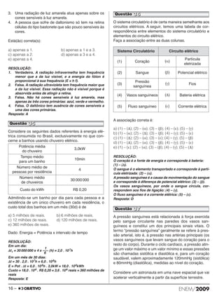 3. Uma radiação de luz amarela atua apenas sobre os 
cones sensíveis à luz amarela. 
4. A pessoa que sofre de daltonismo só tem na re tina 
células do tipo bastonete que são pouco sen síveis às 
cores. 
Está(ão) correta(s): 
a) apenas a 1. b) apenas a 1 e a 3. 
c) apenas a 2. d) apenas a 3 e a 4. 
e) apenas a 4. 
RESOLUÇÃO: 
1. Verdadeira. A radiação infravermelha tem frequência 
menor que a da luz visível, e a energia do fóton é 
proporcional à sua frequência (E = h f). 
2. Falsa. A radiação ultravioleta tem frequência maior que 
a da luz visível. Essa radiação não é visível porque é 
absorvida antes de atingir a retina. 
3. Falsa. Não há cones sensíveis à luz amarela, mas 
apenas às três cores primárias: azul, verde e vermelho. 
4. Falsa. O daltônico tem ausência de cones sensíveis a 
uma das cores primárias. 
Resposta: A 
Questão 35 
Considere os seguintes dados referentes à energia elé - 
trica consumida no Brasil, exclusivamente no que con - 
cerne a banhos usando chuveiro elétrico. 
Admitindo-se um banho por dia para cada pessoa e a 
existência de um único chuveiro em cada residência, o 
custo total dos banhos em um mês (30d) é de 
a) 5 milhões de reais. b) 6 milhões de reais. 
c) 12 milhões de reais. d) 120 milhões de reais. 
e) 360 milhões de reais. 
Dado: Energia = Potência x intervalo de tempo 
RESOLUÇÃO: 
Em um dia: 
1 
Δt1 = 30 000 000 x 4 x ––– (h) = 2,0 . 10 7h 
6 
Em um mês de 30 dias: 
Δt = 30 . 2,0 . 107h = 6,0 . 10 8h 
E = Pot . Δt = 6,0 . 10 8h . 3,0kW = 18,0 . 108kWh 
Custo = 18,0 . 108 . R$ 0,20 = 3,6 . 10 8 reais = 360 milhões de 
reais 
Resposta: E 
Questão 36 
O sistema circulatório é de certa maneira semelhante aos 
circuitos elétricos. A seguir, temos uma tabela de cor - 
respondência entre elementos do sistema circulatório e 
elementos do circuito elétrico. 
Faça a associação entre as duas colunas. 
Sistema Circulatório Circuito elétrico 
(1) Coração (α) Partícula 
eletrizada 
(2) Sangue (β) Potencial elétrico 
(3) 
Pressão 
sanguínea 
(γ) Fios 
(4) Vasos sanguíneos (Δ) Bateria elétrica 
(5) Fluxo sanguíneo (ε) Corrente elétrica 
A associação correta é: 
a) (1) – (Δ); (2) – (α); (3) – (β); (4) – (ε); (5) – (γ) 
b) (1) – (α); (2) – (Δ); (3) – (β); (4) – (γ); (5) – (ε) 
c) (1) – (Δ); (2) – (α); (3) – (ε); (4) – (γ); (5) – (β) 
d) (1) – (Δ); (2) – (α); (3) – (β); (4) – (γ); (5) – (ε) 
e) (1) – (ε); (2) – (α); (3) – (β); (4) – (γ); (5) – (Δ) 
RESOLUÇÃO: 
O coração é a fonte de energia e corresponde à bateria: 
(1) – (Δ). 
O sangue é o elemento transportado e corresponde à partí - 
cula eletrizada: (2) – (α). 
A pressão sanguínea é a causa da movimentação do sangue 
e corresponde à diferença de potencial elétrico: (3) – (β). 
Os vasos sanguíneos, por onde o sangue circula, cor - 
respondem aos fios de ligação: (4) – (γ). 
O fluxo sanguíneo é a corrente elétrica: (5) – (ε). 
Resposta: D 
Questão 37 
A pressão sanguínea está relacionada à força exercida 
pelo sangue circulante nas paredes dos vasos san - 
guíneos e constitui um dos principais sinais vitais. O 
termo “pressão sanguínea” geralmente se refere à pres - 
são arterial, isto é, à pressão nas artérias principais (os 
vasos sanguíneos que levam sangue do coração para o 
resto do corpo). Durante o ciclo cardíaco, a pressão atin - 
ge um valor máximo e um valor mínimo e essas pressões 
são cha madas sistólica e diastólica e, para um coração 
saudável, valem aproximadamente 120mmHg (sistólica) 
e 80mmHg (dias tólica), medidas ao nível do coração. 
Considere um astronauta em uma nave espacial que vai 
acelerar verticalmente a partir da superfície terrestre. 
Potência média 
do chuveiro 
3,0kW 
Tempo médio 
para um banho 
10min 
Número médio de 
pessoas por residência 
4 
Número médio 
de chuveiros 
30 000 000 
Custo do kWh R$ 0,20 
16 – ENEM/2009 
 