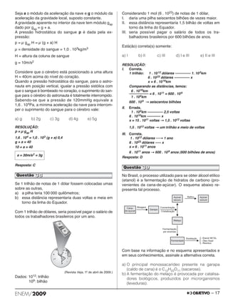 Seja a o módulo da aceleração da nave e g o módulo da 
aceleração da gravidade local, suposto constante. 
A gravidade aparente no interior da nave tem módulo gap 
dado por gap = g + a. 
A pressão hidrostática do sangue p é dada pela ex - 
pressão: 
p = μ gap H = μ (g + a) H 
μ = densidade do sangue = 1,0 . 103kg/m3 
H = altura da coluna de sangue 
g = 10m/s2 
Considere que o cérebro está posicionado a uma altura 
H = 40cm acima do nível do coração. 
Quando a pressão hidrostática do sangue, para o as tro - 
nauta em posição vertical, igualar a pressão sistólica com 
que o sangue é bombeado no coração, o su primento do san - 
gue para o cérebro do astronauta é totalmente interrompido. 
Sabendo-se que a pressão de 120mmHg equivale a 
1,6 . 104Pa, a mínima aceleração da nave para interrom - 
per o suprimento do sangue para o cérebro vale: 
a)g b)2g c)3g d)4g e)5g 
RESOLUÇÃO: 
p = μ gap H 
1,6 . 104 = 1,0 . 103 (g + a) 0,4 
g + a = 40 
10 + a = 40 
a = 30m/s2 = 3g 
Resposta: C 
Se 1 trilhão de notas de 1 dólar fossem colocadas umas 
sobre as outras, 
a) a pilha teria 100 000 quilômetros; 
b) essa distância representaria duas voltas e meia em 
torno da linha do Equador. 
Com 1 trilhão de dólares, seria possível pagar o salário de 
todos os trabalhadores brasileiros por um ano. 
(Revista Veja, 1.o de abril de 2009.) 
Dados: 1012: trilhão 
109: bilhão 
Considerando 1 mol (6 . 1023) de notas de 1 dólar, 
I. daria uma pilha seiscentos bilhões de vezes maior. 
II. essa distância representaria 1,5 bilhão de voltas em 
torno da linha do Equador. 
III. seria possível pagar o salário de todos os tra - 
balhadores brasileiros por 600 bilhões de anos. 
Está(ão) correta(s) somente: 
a) I b) II c) III d) I e III e) II e III 
RESOLUÇÃO: 
I. Correta. 
1 trilhão: 1 . 10 12 dólares –––––––– 1. 105km 
6 . 10 23 dólares –––––––– x 
x = 6 . 10 16km 
Comparando as distâncias, temos: 
6 . 1016km 
–––––––––– = 6 . 1011 = 600 . 109 
1 . 105km 
600 . 109 → seiscentos bilhões 
II. Errada. 
1 . 105km –––––––– 2,5 voltas 
6 . 1016km ––––––– x 
x = 15 . 1011 voltas → 1,5 . 1012 voltas 
1,5 . 1012 voltas → um trilhão e meio de voltas 
III. Correta. 
1 . 1012 dólares ⎯→ 1 ano 
6 . 1023 dólares ––– x 
x = 6 . 1011 anos 
6 . 1011 anos → 600 . 109 anos (600 bilhões de anos) 
Resposta: D 
Questão 39 
No Brasil, o processo utilizado para se obter álcool etílico 
(etanol) é a fermentação de hidratos de carbono (pro - 
venientes da cana-de-açúcar). O esquema abaixo re - 
presenta tal processo. 
Com base na informação e no esquema apresentados e 
em seus conhecimentos, assinale a alternativa correta. 
a) O principal monossacarídeo presente na garapa 
(caldo de cana) é o C12H22O11 (sacarose). 
b) A fermentação do melaço é provocada por catalisa - 
dores biológicos, produzidos por micror ganismos 
(leveduras). 
Questão 38 
ENEM/2009 – 17 
 