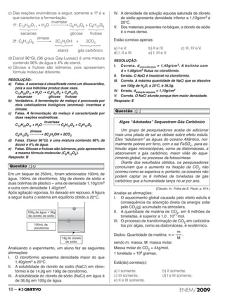 c) Das reações enzimáticas a seguir, somente a 1.a é a 
que caracteriza a fermentação. 
invertase 
1.a: C12H22O11 + H2O ⎯⎯⎯⎯→ C6H12O6 + C6H12O6 
sacarose glicose frutose 
zimase 
2.a: C6H12O6 ⎯⎯⎯→ 2C2H5OH + 2CO2 
etanol gás carbônico 
d) Etanol 96°GL (96 graus Gay-Lussac) é uma mistura 
con tendo 96% de água e 4% de etanol. 
e) Glicose e frutose são isômeros, pois apresentam 
fórmula molecular diferente. 
RESOLUÇÃO: 
a) Falsa. A sacarose é classificada como um dissacarídeo, 
pois a sua hidrólise produz duas oses. 
C12H22O11 + H2O → C6H12O6 + C6H12O6 
sacarose glicose frutose 
b) Verdadeira. A fermentação do melaço é provocada por 
dois catalisadores biológicos (enzimas): invertase e 
zimase. 
c) Falsa. A fermentação do melaço é caracterizada por 
duas reações enzimáticas. 
invertase 
C12H22O11 + H2O ⎯⎯⎯⎯→ C6H12O6 + C6H12O6 
zimase 
C6H12O6⎯⎯⎯→ 2C2H5OH + 2CO2 
d) Falsa. Etanol 96°GL é uma mistura contendo 96% de 
álcool e 4% de água. 
e) Falsa. Glicose e frutose são isômeros, pois apresentam 
a mesma fórmula molecular (C6H12O6 ). 
Resposta: B 
Em um béquer de 250mL, foram adicionados 100mL de 
água, 100mL de clorofórmio, 50g de cloreto de sódio e 
duas bolinhas de plástico – uma de densidade 1,10g/cm3 
e outra com densidade 1,40g/cm3. 
Após agitação vigorosa, foi deixado em repouso. A fi gura 
a seguir ilustra o sistema em equilíbrio obtido a 20°C. 
Analisando o experimento, um aluno fez as seguintes 
afirmações: 
I. O clorofórmio apresenta densidade maior do que 
1,40g/cm3 a 20°C. 
II. A solubilidade do cloreto de sódio (NaCl) em cloro - 
fórmio é de 14,0g em 100g de clorofórmio. 
III. A solubilidade do cloreto de sódio (NaCl) em água é 
de 36,0g em 100g de água. 
IV. A densidade da solução aquosa saturada de clo reto 
de sódio apresenta densidade inferior a 1,10g/cm3 a 
20°C. 
V. Dos materiais presentes no béquer, o cloreto de sódio 
é o mais denso. 
Estão corretas apenas: 
a) I e V. b) II e IV. c) III, IV e V. 
d) I, II e III. e) I, III e V. 
RESOLUÇÃO: 
I. Correta. dclorofórmio  1,40g/cm3. A bolinha com 
d = 1,40g/cm3 flutua no clorofórmio. 
II. Errada. O NaCl é insolúvel no clorofórmio. 
III. Correta. A máxima quantidade de NaCl que se dissolve 
em 100g de H2O, a 20°C, é 36,0g. 
IV. Errada. dsolução aquosa  1,10g/cm3 
V. Correta. O NaCl afunda porque tem maior densidade. 
Resposta: E 
Questão 41 
Algas “Adubadas” Sequestram Gás Carbônico 
Um grupo de pesquisadores acaba de adicionar 
mais uma pitada de sal ao debate sobre efeito estufa. 
Eles “adubaram” as águas do oceano Atlântico, nor - 
malmente pobres em ferro, com o sal FeSO4 , para es - 
ti mular algas microscópicas, como as diatomáceas, a 
ab sorverem o gás carbônico, maior vilão do aque - 
cimento global, no processo da fotossíntese. 
Diante dos resultados obtidos, os pesquisadores 
concluíram que o aumento na fixação de CO2 não 
ocorreu como se esperava e, portanto, os oceanos não 
podem captar os 6 milhões de toneladas de gás 
carbônico que a humanidade lança no ar por ano. 
(Cláudio. In: Folha de S. Paulo, p. A14.) 
Analise as afirmações: 
I. O aquecimento global causado pelo efeito estufa é 
consequência da absorção direta da energia solar 
pelo CO2(g) acumulado na atmosfera. 
II. A quantidade de matéria de CO2, em 6 milhões de 
toneladas, é superior a 1,0 . 1011 mol. 
III. O processo de transformação de CO2 em carboi dra - 
tos por algas, como as diatomáceas, é exotér mico. 
m 
––– 
M 
Dados: Quantidade de matéria: n = , 
sendo m: massa; M: massa molar. 
Massa molar do CO2 = 44g/mol. 
1 tonelada = 106 gramas. 
Está(ão) correta(s): 
a) I somente. b) II somente. 
c) III somente. d) I e III somente. 
e) II e III somente. 
Questão 40 
18 – ENEM/2009 
 