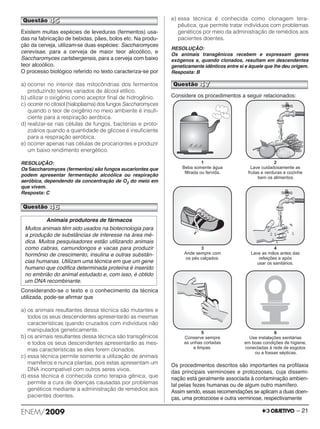 Questão 45 
Existem muitas espécies de leveduras (fermentos) usa - 
das na fabricação de bebidas, pães, bolos etc. Na produ-ção 
da cerveja, utilizam-se duas espécies: Saccharomyces 
cerevisae, para a cerveja de maior teor alcoó lico, e 
Saccharomyces carlsbergensis, para a cer ve ja com baixo 
teor alcoólico. 
O processo biológico referido no texto caracteriza-se por 
a) ocorrer no interior das mitocôndrias dos fermentos 
produzindo teores variados de álcool etílico. 
b) utilizar o oxigênio como aceptor final de hidrogênio. 
c) ocorrer no citosol (hialoplasma) dos fungos Saccharomyces 
quando o teor de oxigênio no meio ambiente é insufi - 
ciente para a respiração aeróbica. 
d) realizar-se nas células de fungos, bactérias e proto - 
zoários quando a quantidade de glicose é insuficiente 
para a respiração aeróbica. 
e) ocorrer apenas nas células de procariontes e produzir 
um baixo rendimento energético. 
RESOLUÇÃO: 
Os Saccharomyces (fermentos) são fungos eucariontes que 
podem apresentar fermentação alcoólica ou respiração 
aeróbica, dependendo da concentração de O2 do meio em 
que vivem. 
Resposta: C 
Questão 46 
Considerando-se o texto e o conhecimento da técnica 
utili zada, pode-se afirmar que 
a) os animais resultantes dessa técnica são mutantes e 
todos os seus descendentes apresentarão as mesmas 
características quando cruzados com indivíduos não 
manipulados geneticamente. 
b) os animais resultantes dessa técnica são transgênicos 
e todos os seus descendentes apresentarão as mes - 
mas características se eles forem clonados. 
c) essa técnica permite somente a utilização de animais 
mamíferos e nunca plantas, pois estas apresentam um 
DNA incompatível com outros seres vivos. 
d) essa técnica é conhecida como terapia gênica, que 
permite a cura de doenças causadas por problemas 
genéticos mediante a administração de remédios aos 
pa cien tes doentes. 
e) essa técnica é conhecida como clonagem tera - 
pêutica, que permite tratar indivíduos com problemas 
genéticos por meio da administração de remédios aos 
pacientes doentes. 
RESOLUÇÃO: 
Os animais transgênicos recebem e expressam genes 
exógenos e, quando clonados, resultam em descendentes 
geneticamente idênticos entre si e àquele que lhe deu origem. 
Resposta: B 
Considere os procedimentos a seguir relacionados: 
Os procedimentos descritos são importantes na profi laxia 
das principais verminoses e protozooses, cuja disse mi - 
nação está geralmente associada à contaminação ambien - 
tal pelas fezes humanas ou de algum outro mamífero. 
Assim sendo, essas recomendações se aplicam a duas doen - 
ças, uma protozoose e outra verminose, respec tivamente 
Animais produtores de fármacos 
Muitos animais têm sido usados na biotecnologia para 
a produção de substâncias de interesse na área mé-dica. 
Muitos pesquisadores estão utilizando animais 
como cabras, camundongos e vacas para produzir 
hormônio de crescimento, insulina e outras substân - 
cias humanas. Utilizam uma técnica em que um gene 
humano que codifica determinada proteína é inserido 
no embrião do animal estudado e, com isso, é obtido 
um DNA recombinante. 
Questão 47 
ENEM/2009 – 21 
 