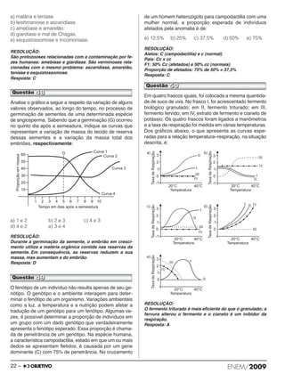 a) malária e teníase. 
b) leishmaniose e ascaridíase. 
c) amebíase e amarelão. 
d) giardíase e mal de Chagas. 
e) esquistossomose e tricomoníase. 
RESOLUÇÃO: 
São protozooses relacionadas com a contaminação por fe - 
zes humanas: amebíase e giardíase. São verminoses rela - 
cio nadas com o mesmo problema: ascaridíase, ama relão, 
te níase e esquistossomose. 
Resposta: C 
Analise o gráfico a seguir a respeito da variação de alguns 
valores observados, ao longo do tempo, no processo de 
germinação de sementes de uma determinada espécie 
de angiosperma. Sabendo que a germinação (G) ocor reu 
no quinto dia após a semeadura, indique as curvas que 
representam a variação de massa do tecido de reserva 
dessas sementes e a variação da massa total dos 
embriões, respectivamente: 
a) 1 e 2 b) 2 e 3 c) 4 e 3 
d) 4 e 2 e) 3 e 4 
RESOLUÇÃO: 
Durante a germinação da semente, o embrião em cresci - 
mento utiliza a matéria orgânica contida nas reservas da 
semente. Em consequência, as reservas reduzem a sua 
massa, mas aumentam a do embrião. 
Resposta: D 
O fenótipo de um indivíduo não resulta apenas de seu ge - 
nótipo. O genótipo e o ambiente interagem para de ter - 
minar o fenótipo de um organismo. Variações ambien tais 
como a luz, a temperatura e a nutrição podem afetar a 
tradução de um genótipo para um fenótipo. Algumas ve - 
zes, é possível determinar a proporção de indivíduos em 
um grupo com um dado genótipo que verda deira mente 
apresenta o fenótipo esperado. Essa proporção é cha ma - 
da de penetrância de um genótipo. Na espécie hu mana, 
a característica campodactilia, estado em que um ou mais 
dedos se apresentam fletidos, é causada por um gene 
dominante (C) com 75% de penetrância. No cruza mento 
de um homem heterozigoto para campodactilia com uma 
mulher normal, a proporção esperada de indivíduos 
afetados pela anomalia é de: 
a) 12,5% b) 25% c) 37,5% d) 50% e) 75% 
RESOLUÇÃO: 
Alelos: C (campodactilia) e c (normal) 
Pais: Cc x cc 
F1: 50% Cc (afetados) e 50% cc (normais) 
Proporção de afetados: 75% de 50% = 37,5% 
Resposta: C 
Em quatro frascos iguais, foi colocada a mesma quanti da - 
de de suco de uva. No frasco I, foi acrescentado fermento 
biológico granulado; em II, fermento triturado; em III, 
fermento fervido; em IV, extrato de fermento e cianeto de 
potássio. Os quatro frascos foram ligados a manômetros 
e a taxa de respiração foi medida em várias temperaturas. 
Dos gráficos abaixo, o que apresenta as curvas espe - 
radas para a relação temperatura–respiração, na situação 
descrita, é: 
RESOLUÇÃO: 
O fermento triturado é mais eficiente do que o granulado; a 
fervura alterou o fermento e o cianeto é um inibidor da 
respiração. 
Resposta: A 
Questão 48 
Questão 49 
Questão 50 
22 – ENEM/2009 
 