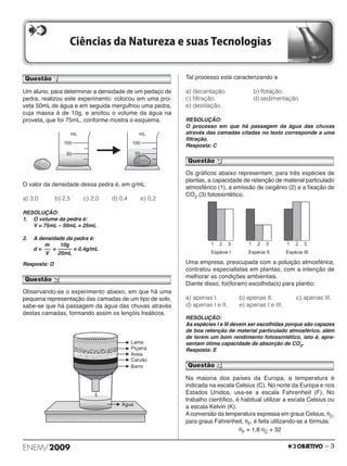 Questão 1 
Um aluno, para determinar a densidade de um pedaço de 
pedra, realizou este experimento: colocou em uma pro - 
veta 50mL de água e em seguida mergulhou uma pedra, 
cuja massa é de 10g, e anotou o volume da água na 
proveta, que foi 75mL, conforme mostra o esquema. 
O valor da densidade dessa pedra é, em g/mL: 
a) 3,0 b) 2,5 c) 2,0 d) 0,4 e) 0,2 
RESOLUÇÃO: 
1. O volume da pedra é: 
V = 75mL – 50mL = 25mL 
2. A densidade da pedra é: 
d = = = 0,4g/mL 
Resposta: D 
Observando-se o experimento abaixo, em que há uma 
pe quena representação das camadas de um tipo de solo, 
sabe-se que há passagem da água das chuvas através 
destas camadas, formando assim os lençóis freáticos. 
Tal processo está caracterizando a 
a) decantação. b) flotação. 
c) filtração. d) sedimentação. 
e) destilação. 
RESOLUÇÃO: 
O processo em que há passagem da água das chuvas 
através das camadas citadas no texto corresponde a uma 
filtração. 
Resposta: C 
Os gráficos abaixo representam, para três espécies de 
plan tas, a capacidade de retenção de material particulado 
atmosférico (1), a emissão de oxigênio (2) e a fixação de 
CO2 (3) fotossintético. 
Uma empresa, preocupada com a poluição atmosférica, 
contratou especialistas em plantas, com a intenção de 
melhorar as condições ambientais. 
Diante disso, foi(foram) escolhida(s) para plantio: 
a) apenas I. b) apenas II. c) apenas III. 
d) apenas I e II. e) apenas I e III. 
RESOLUÇÃO: 
As espécies I e III devem ser escolhidas porque são capazes 
de boa retenção de material particulado atmosférico, além 
de terem um bom rendimento fotossintético, isto é, apre - 
sentam ótima capacidade de absorção de CO2. 
Resposta: E 
Na maioria dos países da Europa, a temperatura é 
indicada na escala Celsius (C). No norte da Europa e nos 
Estados Unidos, usa-se a escala Fahrenheit (F). No 
trabalho científico, é habitual utilizar a escala Celsius ou 
a escala Kelvin (K). 
A conversão da temperatura expressa em graus Celsius, θC, 
para graus Fahrenheit, θF, é feita utilizando-se a fór mula: 
θF = 1,8 θC + 32 
Questão 3 
Questão 2 
Questão 4 
10g 
––––– 
25mL 
m 
–– 
V 
ENEM/2009 – 3 
 