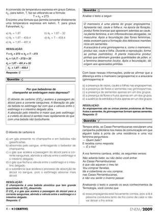 A conversão da temperatura expressa em graus Cel sius, 
θC, para kelvin, T, faz-se utilizando-se a fórmula: 
T = θC + 273 
Encontre uma fórmula que permita converter diretamente 
uma temperatura expressa em kelvin, T, para graus 
Fahrenheit, θF: 
a) θF = 1,8T b) θF = 1,8T – 32 
c) θF = 1,8T – 459,4 d) θF = T – 459,4 
e) θF = 1,8T – 491,4 
RESOLUÇÃO: 
T = θC + 273⇒ θC = T – 273 
θF = 1,8 (T – 273) + 32 
θF = 1,8T – 491,4 + 32 
θF = 1,8T – 459,4 
Resposta: C 
Questão 5 
O dióxido de carbono é 
a) um gás presente no champanhe e em bebidas não 
gaseificadas. 
b) absorvido pelo sangue, embriagando o bebedor de 
champanhe. 
c) o gás que acelera a passagem do álcool para a cor - 
rente sanguínea, abrindo a válvula entre o estômago e 
o intestino delgado. 
d) o gás que fecha a válvula entre o estômago e o intes - 
tino delgado. 
e) a substância que acelera o processo de absorção de 
álcool no sangue, pois o estômago absorve mais 
álcool. 
RESOLUÇÃO: 
O champanhe é uma bebida alcoólica que tem grande 
quantidade de CO2 dissolvido. 
O CO2 é o gás que acelera a passagem do álcool para a 
corrente sanguínea, abrindo a válvula entre o estômago e o 
intestino delgado. 
Resposta: C 
Questão 6 
Analise o texto a seguir: 
O mamoeiro é uma planta do grupo angiosperma. 
Apresenta raiz, caule e folha e, na época da floração, 
produz flores brancas que aparecem aderidas ao caule, 
na planta feminina, e em inflorescências alongadas, na 
masculina. Após a fecundação das flores femininas, 
estas evoluem para a formação dos deliciosos mamões 
ricos em sementes. 
A araucária é uma gimnosperma e, como o mamoeiro, 
pro duz raiz, caule e folha. Durante a reprodução, forma 
as pinhas (estróbilos). A planta masculina produz 
pinhas que eliminam grandes quantidades de pólen, e 
a feminina desenvolve óvulos. Após a fecundação, dá 
origem aos apreciados pinhões. 
Com base nessas informações, pode-se afirmar que a 
diferença entre o ma moeiro (angiosperma) e a araucária 
(gimnosperma) é 
a) a presença de raízes, caules e folhas nas angiospermas. 
b) a presença de flores e sementes nas gimnospermas. 
c) a presença de sementes apenas em um dos grupos. 
d) a presença de flores e frutos apenas em um dos grupos. 
e) a ausência de estróbilos e frutos apenas em um dos grupos. 
RESOLUÇÃO: 
As angiospermas são as únicas plantas produtoras de flo res, 
frutos e sementes. As gimnospermas formam apenas semen tes. 
Resposta: D 
Tempos atrás, as Casas Pernambucanas veicularam uma 
campanha publicitária nos meios de comunicação em que 
alguém batia à porta de uma residência e uma voz 
feminina perguntava: 
— Quem bate? 
E recebia como resposta: 
— É o frio! 
A voz feminina cantava, então, os seguintes versos: 
Não adianta bater, eu não deixo você entrar. 
As Casas Pernambucanas 
é que vão aquecer o meu lar. 
Vou comprar flanelas, 
lãs e cobertores eu vou comprar, 
nas Casas Pernambucanas, 
e não vou sentir o inverno passar. 
Analisando o texto e usando os seus conhecimentos de 
Termologia, você conclui que 
a) essa propaganda está fisicamente correta, pois a lã é 
péssima condutora tanto de frio como de calor e não 
vai deixar o frio entrar. 
Por que bebedores de 
champanhe se embriagam mais depressa? 
O dióxido de carbono (CO2) acelera a passagem do 
ál cool para a corrente sanguínea. A liberação do gás 
da bebida no estômago faz com que a válvula entre o 
estômago e o intestino delgado abra. 
A absorção pelo intestino é maior que pelo estômago 
e o efeito do álcool é sentido mais rapidamente do que 
com uma bebida não borbulhante. 
Questão 7 
4 – ENEM/2009 
 