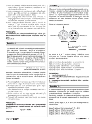 b) essa propaganda está fisicamente correta, pois a lã é 
boa condutora de calor e péssima condutora de frio, 
não deixando o frio entrar. 
c) essa propaganda está correta, pois a lã e a flanela são 
tecidos que não permitem a propagação do calor, 
porém o frio pode passar através delas. 
d) essa propaganda está incorreta, pois o frio só se 
propaga por meio da convecção; portanto não passa 
pelos tecidos em geral, que são sólidos. 
e) essa propaganda está incorreta, pois o frio não se 
propaga. O calor é que se propaga. Assim, os aga - 
salhos de lã dificultam a saída do calor do nosso cor - 
po, sendo errado dizer que impedem a entrada do frio. 
RESOLUÇÃO: 
O frio não entra, é o calor (energia térmica) que sai. Os aga - 
salhos devem isolar nossos corpos, evitando a saída do 
calor. 
Resposta: E 
(Trecho do livro de Joe Schwarcz: 
Barbies, Bambolês e Bolas de Bilhar.) 
Questão 8 
Assinale a alternativa correta sobre o processo descrito 
no anúncio do texto referente a roupas íntimas térmicas 
que permitem que a umidade passe, não ficando em 
contato com a pele. 
a) A evaporação é um processo que não tem nada a ver 
com o fato de a água dividir-se em seus componentes. 
b) A evaporação não é um processo pelo qual a água 
líquida é convertida em vapor. 
c) Há a possibilidade de a roupa íntima explodir como o 
dirigível Hindenburg. 
d) A evaporação é um processo em que a água (H2O) 
separa seus componentes (H2 e O). 
e) A água (H2O) passa de vapor para líquido nas roupas 
íntimas térmicas. 
RESOLUÇÃO: 
A evaporação é um processo físico em que a água no estado 
líquido passa para o estado gasoso, não ocorrendo reação 
química. 
H2O(l) → H2O(v) 
Resposta: A 
Questão 9 
Alguns conceitos ecológicos são os de população, comu - 
nidade e ecossistema. Assim, população é o conjunto de 
indivíduos de uma mesma espécie. Comunidade ou bio - 
cenose são populações de espécies diferentes que inte - 
ra gem em um mesmo ambiente. As interações entre as 
bio cenoses e o meio ambiente físico e químico cons ti - 
tuem o ecossistema. 
Observe o esquema a seguir: 
As letras A, B e C indicam alguns conceitos muito 
utilizados em Ecologia. Pode-se afirmar que corres - 
pondem, respectivamente, 
a) à comunidade, à população e ao ecossistema. 
b) à comunidade, à população e à biosfera. 
c) à população, à biosfera e à comunidade. 
d) à população, à comunidade e ao ecossistema. 
e) à população, ao ecossistema e à biosfera. 
RESOLUÇÃO: 
A – população da espécie Y. 
B – comunidade formada pela interação das populações das 
espécies Y e Z. 
C – ecossistema: comunidade + ambiente físico e químico. 
Resposta: D 
A solubilidade de um gás em um líquido aumenta quando 
elevamos a pressão do gás sobre o líquido e também 
quando reduzimos a temperatura do líquido. 
Considere espécies de peixe que necessitam, para sua 
sobrevivência, de elevada taxa de oxigênio dissolvido na 
água. 
Admita quatro lagos, A, B, C e D, com as seguintes ca - 
racterísticas: 
Lago A: altitude H e temperatura T (T > 0°C) 
Lago B: altitude 2H e temperatura T 
Lago C: altitude H e temperatura 2T 
Lago D: altitude 2H e temperatura 2T 
Um anúncio que chamou minha atenção recentemente 
foi o da marca Thermaskin: “A H2O é atraída para 
Thermaskin como formigas para um piquenique. Nosso 
processo de Conforto Constante separa o H2 do O, 
fazendo a evaporação ocorrer muito mais depressa.” A 
Thermaskin gera gás de hidrogênio inflamável? Essa 
roupa explodirá como o Hindenburg? Certamente o 
redator responsável por isso precisa refrescar seus 
conhe ci mentos de química. 
Questão 10 
ENEM/2009 – 5 
 