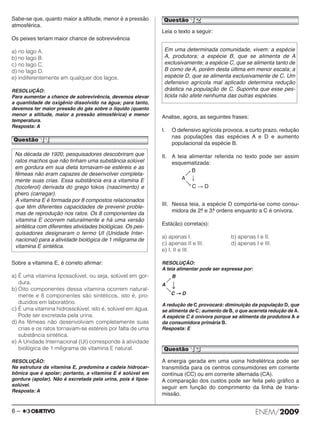 Sabe-se que, quanto maior a altitude, menor é a pressão 
atmosférica. 
Os peixes teriam maior chance de sobrevivência 
a) no lago A. 
b) no lago B. 
c) no lago C. 
d) no lago D. 
e) indiferentemente em qualquer dos lagos. 
RESOLUÇÃO: 
Para aumentar a chance de sobrevivência, devemos elevar 
a quantidade de oxigênio dissolvido na água; para tanto, 
devemos ter maior pressão do gás sobre o líquido (quanto 
menor a altitude, maior a pressão atmosférica) e menor 
temperatura. 
Resposta: A 
Questão 11 
Sobre a vitamina E, é correto afirmar: 
a) É uma vitamina lipossolúvel, ou seja, solúvel em gor - 
dura. 
b) Oito componentes dessa vitamina ocorrem natural - 
mente e 8 componentes são sintéticos, isto é, pro - 
duzidos em laboratório. 
c) É uma vitamina hidrossolúvel, isto é, solúvel em água. 
Pode ser excretada pela urina. 
d) As fêmeas não desenvolviam completamente suas 
crias e os ratos tornavam-se estéreis por falta de uma 
substância sintética. 
e) A Unidade Internacional (UI) corresponde à atividade 
biológica de 1 miligrama de vitamina E natural. 
RESOLUÇÃO: 
Na estrutura da vitamina E, predomina a cadeia hidrocar - 
bônica que é apolar; portanto, a vitamina E é solúvel em 
gordura (apolar). Não é excretada pela urina, pois é lipos - 
solúvel. 
Resposta: A 
Questão 12 
Leia o texto a seguir: 
Em uma determinada comunidade, vivem: a espécie 
A, produtora; a espécie B, que se alimenta de A 
exclusi vamente; a espécie C, que se alimenta tanto de 
B co mo de A, porém desta última em menor escala; a 
es pécie D, que se alimenta exclusi vamente de C. Um 
defensivo agrícola mal aplicado determina redução 
drástica na população de C. Suponha que esse pes - 
ticida não afete nenhuma das outras espécies. 
Analise, agora, as seguintes frases: 
I. O defensivo agrícola provoca, a curto prazo, redução 
nas populações das espécies A e D e aumento 
populacional da espécie B. 
II. A teia alimentar referida no texto pode ser assim 
esquematizada: 
 B 
A  
 
C  D 
III. Nessa teia, a espécie D comporta-se como consu - 
midora de 2.a e 3.a ordens enquanto a C é onívora. 
Está(ão) correta(s): 
a) apenas I. b) apenas I e II. 
c) apenas II e III. d) apenas I e III. 
e) I, II e III. 
RESOLUÇÃO: 
A teia alimentar pode ser expressa por: 
B 
 
A   
C → D 
A redução de C provocará: diminuição da população D, que 
se alimenta de C; aumento de B, o que acarreta redução de A. 
A espécie C é onívora porque se alimenta da produtora A e 
da consumidora primária B. 
Resposta: E 
A energia gerada em uma usina hidrelétrica pode ser 
transmitida para os centros consumidores em corrente 
contínua (CC) ou em corrente alternada (CA). 
A comparação dos custos pode ser feita pelo gráfico a 
seguir em função do comprimento da linha de trans - 
missão. 
Na década de 1920, pesquisadores descobriram que 
ratos machos que não tinham uma substância solúvel 
em gordura em sua dieta tornavam-se estéreis e as 
fêmeas não eram capazes de desenvolver com ple ta - 
mente suas crias. Essa substância era a vitamina E 
(tocoferol) derivada do grego tokos (nas cimento) e 
phero (carregar). 
A vitamina E é formada por 8 compostos relacionados 
que têm diferentes capacidades de prevenir proble - 
mas de reprodução nos ratos. Os 8 com ponentes da 
vita mina E ocorrem naturalmente e há uma versão 
sinté tica com diferentes atividades biológicas. Os pes - 
qui sadores designaram o termo UI (Unidade Inter - 
nacional) para a atividade biológica de 1 miligrama de 
vitamina E sintética. 
Questão 13 
6 – ENEM/2009 
 