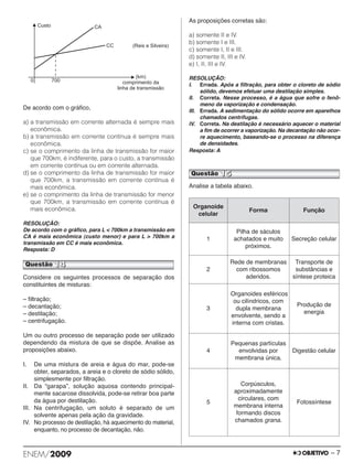 De acordo com o gráfico, 
a) a transmissão em corrente alternada é sempre mais 
econômica. 
b) a transmissão em corrente contínua é sempre mais 
econômica. 
c) se o comprimento da linha de transmissão for maior 
que 700km, é indiferente, para o custo, a transmissão 
em corrente contínua ou em corrente alternada. 
d) se o comprimento da linha de transmissão for maior 
que 700km, a transmissão em corrente contínua é 
mais econômica. 
e) se o comprimento da linha de transmissão for menor 
que 700km, a transmissão em corrente contínua é 
mais econômica. 
RESOLUÇÃO: 
De acordo com o gráfico, para L  700km a transmissão em 
CA é mais econômica (custo menor) e para L  700km a 
transmissão em CC é mais econômica. 
Resposta: D 
Considere os seguintes processos de separação dos 
constituintes de misturas: 
– filtração; 
– decantação; 
– destilação; 
– centrifugação. 
Um ou outro processo de separação pode ser utilizado 
dependendo da mistura de que se dispõe. Analise as 
proposições abaixo. 
I. De uma mistura de areia e água do mar, pode-se 
obter, separados, a areia e o cloreto de sódio só lido, 
simplesmente por filtração. 
II. Da “garapa”, solução aquosa contendo princi pal - 
mente sacarose dissolvida, pode-se retirar boa par te 
da água por destilação. 
III. Na centrifugação, um soluto é separado de um 
solvente apenas pela ação da gravidade. 
IV. No processo de destilação, há aquecimento do ma terial, 
enquanto, no processo de decantação, não. 
As proposições corretas são: 
a) somente II e IV. 
b) somente I e III. 
c) somente I, II e III. 
d) somente II, III e IV. 
e) I, II, III e IV. 
RESOLUÇÃO: 
I. Errada. Após a filtração, para obter o cloreto de sódio 
sólido, devemos efetuar uma destilação simples. 
II. Correta. Nesse processo, é a água que sofre o fenô - 
meno da vaporização e condensação. 
III. Errada. A sedimentação do sólido ocorre em aparelhos 
chamados centrífugas. 
IV. Correta. Na destilação é necessário aquecer o material 
a fim de ocorrer a vaporização. Na decantação não ocor - 
re aquecimento, baseando-se o processo na diferença 
de densidades. 
Resposta: A 
Analise a tabela abaixo. 
Organoide 
celular 
Forma Função 
1 
Pilha de sáculos 
achatados e muito 
próximos. 
Secreção celular 
2 
Rede de membranas 
com ribossomos 
aderidos. 
Transporte de 
substâncias e 
síntese proteica 
3 
Organoides esféricos 
ou cilíndricos, com 
dupla membrana 
envolvente, sendo a 
interna com cristas. 
Produção de 
energia 
4 
Pequenas partículas 
envolvidas por 
membrana única. 
Digestão celular 
5 
Corpúsculos, 
aproximadamente 
circulares, com 
membrana interna 
formando discos 
chamados grana. 
Fotossíntese 
Questão 15 
Questão 14 
ENEM/2009 – 7 
 