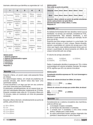 Assinale a alternativa que identifica os organoides de 1 a 5. 
RESOLUÇÃO: 
1. Sistema golgiense 
2. Retículo endoplasmático rugoso 
3. Mitocôndria 
4. Lisossomo 
5. Cloroplasto 
Resposta: C 
Eduardo e Bena, um jovem casal, está passando férias 
em Atibaia. 
Por determinação médica, em virtude de problemas de 
pressão elevada, eles devem todos dias fazer uma 
caminhada matinal. 
O local escolhido é um lago que tem em seu contorno 
uma pista reservada para caminhadas. 
O casal parte, simultaneamente, de um mesmo local, po - 
rém com velocidades diferentes, exatamente às 10 horas. 
Eduardo completa cada volta em 12 minutos e Bena em 
15 minutos, cada um mantendo um ritmo de passadas 
constante. 
Eduardo e Bena retornam, simultaneamente ao ponto de 
partida, pela primeira vez às 
a) 10h e 30min. 
b) 11h. 
c) 11h e 30min. 
d) 11h e 40min. 
e) 11h e 50min. 
RESOLUÇÃO: 
Para voltar ao ponto de partida: 
Eduardo e Bena voltarão ao ponto de partida simultanea - 
mente e pela primeira vez após 60min. 
Eduardo terá dado 5 voltas e Bena, 4 voltas. 
Resposta: B 
As bebidas fermentadas têm teor alcoólico menor que as 
destiladas: na cerveja, por exemplo, considera-se 4°GL, 
aproximadamente. Nas bebidas destiladas, o teor 
alcoólico é mais elevado; no uísque, por exemplo, há em 
torno de 45°GL. 
Suponha que dois amigos resolvam ir a uma boate. Um 
deles toma cerveja e o outro, uísque. Nessa si tua ção, 
calcule a quantidade em volume de cerveja que o indi - 
víduo que ingeriu essa bebida precisaria tomar pa ra al - 
cançar a quantidade de álcool presente em 200mL de 
uísque consumido pelo seu amigo. 
O volume de cerveja calculado é: 
a) 90mL b) 800mL c) 2250mL 
d) 2500mL e) 2750mL 
Dados: A graduação alcoólica é expressa em °GL e in dica 
a porcentagem em volume na bebida. Exem plo: No uísque, 
45°GL significa que 45% do volume é de álcool. 
RESOLUÇÃO: 
A graduação alcoólica expressa em °GL é em homenagem a 
Gay-Lussac. 
Cálculo do volume de álcool em 200mL de uísque: 
100mL –––––––– 45mL 
200mL –––––––– x 
∴ x = 90mL 
Cálculo do volume de cerveja que contém 90mL de álcool: 
4mL –––––––– 100mL 
90mL –––––––– y y = 2250mL 
Resposta: C 
Considerando-se o sistema circulatório dos mamíferos, 
pode-se afirmar que 
I. a circulação é dupla e completa. 
II. as hemácias são discoidais e nucleadas. 
III. o coração tem 4 cavidades e uma única crossa 
aórtica, voltada para o lado direito. 
IV. as veias pulmonares trazem sangue oxigenado dos 
pulmões e desembocam no átrio esquerdo. 
1 2 3 4 5 
a) Centríolo 
Peroxis-somo 
Lisos-somo 
Ribos-somo 
Leuco-plasto 
b) 
Sistema 
golgien-se 
Retículo 
endoplas-mático 
liso 
Cloro-plasto 
Lisos-somo 
Mito-côndria 
c) 
Sistema 
golgien-se 
Retículo 
endoplas-mático 
rugoso 
Mito-côndria 
Lisos-somo 
Cloro-plasto 
d) 
Retículo 
endoplas-mático 
Mitocôn-dria 
Cloro-plasto 
Lisos-somo 
Leuco-plasto 
e) 
Mitocôn-dria 
Retículo 
endoplas-mático 
rugoso 
Cloro-plasto 
Sistema 
golgien-se 
Ribos-somo 
Questão 16 
Eduardo 12min 24min 36min 48min 60min 72min ... 
Bena 15min 30min 45min 60min 75min 90min ... 
Questão 17 
Questão 18 
8 – ENEM/2009 
 