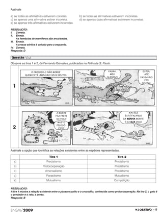 Assinale 
a) se todas as afirmativas estiverem corretas. b) se todas as afirmativas estiverem incorretas. 
c) se apenas uma afirmativa estiver incorreta. d) se apenas duas afirmativas estiverem incorretas. 
e) se apenas três afirmativas estiverem incorretas. 
RESOLUÇÃO: 
I. Correta. 
II. Errada. 
As hemácias de mamíferos são anucleadas. 
III. Errada. 
A crossa aórtica é voltada para a esquerda. 
IV. Correta. 
Resposta: D 
Questão 19 
Observe as tiras 1 e 2, de Fernando Gonsales, publicadas na Folha de S. Paulo. 
1 
2 
Assinale a opção que identifica as relações existentes entre as espécies representadas. 
Tira 1 Tira 2 
a) Predatismo Predatismo 
b) Protocooperação Predatismo 
c) Amensalismo Predatismo 
d) Parasitismo Mutualismo 
e) Mutualismo Competição 
RESOLUÇÃO: 
A tira 1 mostra a relação existente entre o pássaro-palito e o crocodilo, conhecida como protocooperação. Na tira 2, o gato é 
o predador e o rato, a presa. 
Resposta: B 
ENEM/2009 – 9 
 