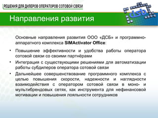 Направления развития Основные направления развития ООО «ДСБ» и программно-аппаратного комплекса  SIMActivator  Office : Повышение эффективности и удобства работы оператора сотовой связи со своими партнёрами Интеграция с существующими решениями для автоматизации работы субдилеров оператора сотовой связи Дальнейшее совершенствование программного комплекса с целью повышения скорости, надежности и наглядности взаимодействия с оператором сотовой связи в моно- и мультибрендовых сетях, как инструмента для нефинансовой мотивации и повышения лояльности сотрудников 