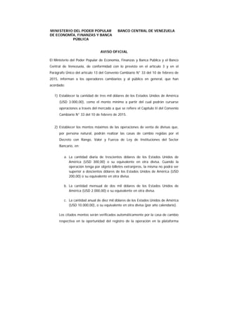 MINISTERIO DEL PODER POPULAR
DE ECONOMÍA, FINANZAS Y BANCA
PÚBLICA
BANCO CENTRAL DE VENEZUELA
AVISO OFICIAL
El Ministerio del Poder Popular de Economía, Finanzas y Banca Pública y el Banco
Central de Venezuela, de conformidad con lo previsto en el artículo 3 y en el
Parágrafo Único del artículo 13 del Convenio Cambiario N° 33 del 10 de febrero de
2015, informan a los operadores cambiarios y al público en general, que han
acordado:
1) Establecer la cantidad de tres mil dólares de los Estados Unidos de América
(USD 3.000,00), como el monto mínimo a partir del cual podrán cursarse
operaciones a través del mercado a que se refiere el Capítulo II del Convenio
Cambiario N° 33 del 10 de febrero de 2015.
2) Establecer los montos máximos de las operaciones de venta de divisas que,
por persona natural, podrán realizar las casas de cambio regidas por el
Decreto con Rango, Valor y Fuerza de Ley de Instituciones del Sector
Bancario, en:
a. La cantidad diaria de trescientos dólares de los Estados Unidos de
América (USD 300,00) o su equivalente en otra divisa. Cuando la
operación tenga por objeto billetes extranjeros, la misma no podrá ser
superior a doscientos dólares de los Estados Unidos de América (USD
200,00) o su equivalente en otra divisa.
b. La cantidad mensual de dos mil dólares de los Estados Unidos de
América (USD 2.000,00) o su equivalente en otra divisa.
c. La cantidad anual de diez mil dólares de los Estados Unidos de América
(USD 10.000,00), o su equivalente en otra divisa (por año calendario).
Los citados montos serán verificados automáticamente por la casa de cambio
respectiva en la oportunidad del registro de la operación en la plataforma
 