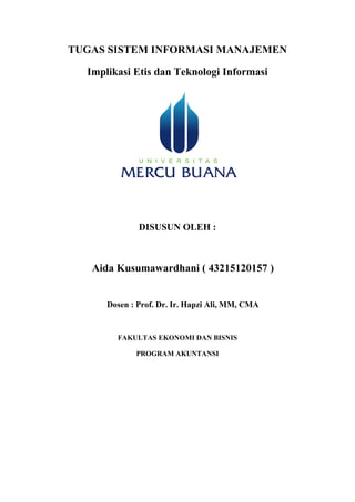 TUGAS SISTEM INFORMASI MANAJEMEN
Implikasi Etis dan Teknologi Informasi
DISUSUN OLEH :
Aida Kusumawardhani ( 43215120157 )
Dosen : Prof. Dr. Ir. Hapzi Ali, MM, CMA
FAKULTAS EKONOMI DAN BISNIS
PROGRAM AKUNTANSI
 