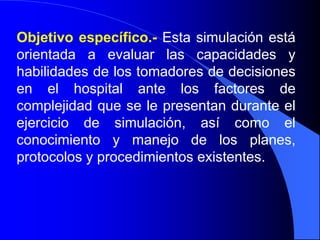 Objetivo específico.- Esta simulación está
orientada a evaluar las capacidades y
habilidades de los tomadores de decisiones
en el hospital ante los factores de
complejidad que se le presentan durante el
ejercicio de simulación, así como el
conocimiento y manejo de los planes,
protocolos y procedimientos existentes.
 